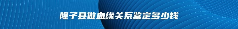 隆子县做血缘关系鉴定多少钱