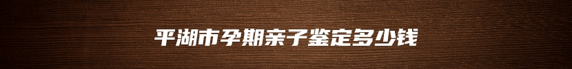 平湖市孕期亲子鉴定多少钱