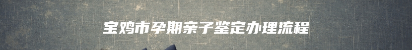 宝鸡市孕期亲子鉴定办理流程