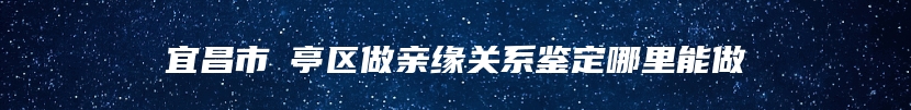 宜昌市猇亭区做亲缘关系鉴定哪里能做