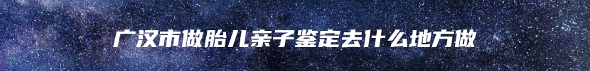 广汉市做胎儿亲子鉴定去什么地方做