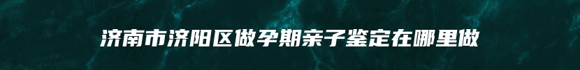 济南市济阳区做孕期亲子鉴定在哪里做