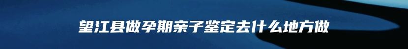 望江县做孕期亲子鉴定去什么地方做