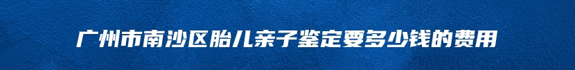 广州市南沙区胎儿亲子鉴定要多少钱的费用