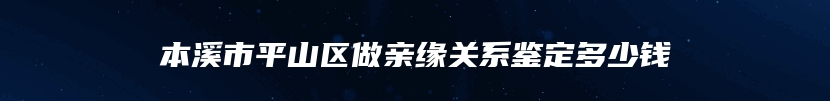 本溪市平山区做亲缘关系鉴定多少钱