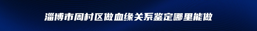 淄博市周村区做血缘关系鉴定哪里能做