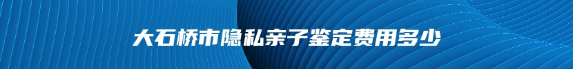 大石桥市隐私亲子鉴定费用多少