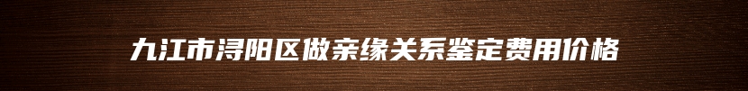 九江市浔阳区做亲缘关系鉴定费用价格