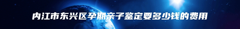 内江市东兴区孕期亲子鉴定要多少钱的费用