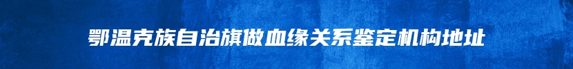 鄂温克族自治旗做血缘关系鉴定机构地址