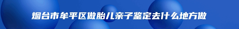 烟台市牟平区做胎儿亲子鉴定去什么地方做