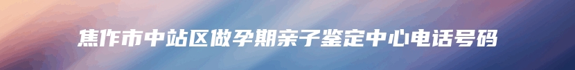 焦作市中站区做孕期亲子鉴定中心电话号码