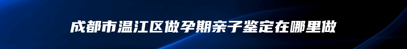 成都市温江区做孕期亲子鉴定在哪里做