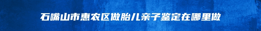 石嘴山市惠农区做胎儿亲子鉴定在哪里做