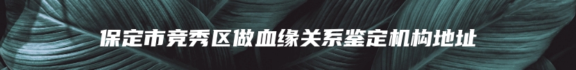 保定市竞秀区做血缘关系鉴定机构地址