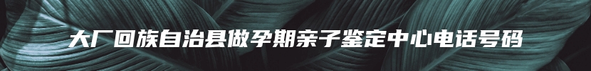 大厂回族自治县做孕期亲子鉴定中心电话号码