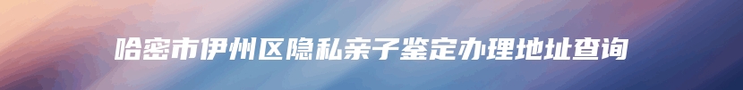 哈密市伊州区隐私亲子鉴定办理地址查询