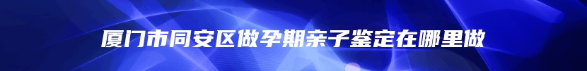 厦门市同安区做孕期亲子鉴定在哪里做