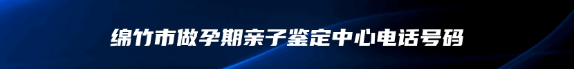 绵竹市做孕期亲子鉴定中心电话号码