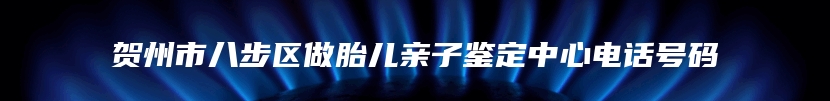 贺州市八步区做胎儿亲子鉴定中心电话号码