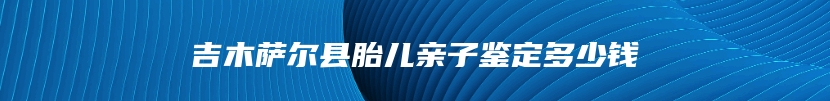 吉木萨尔县胎儿亲子鉴定多少钱