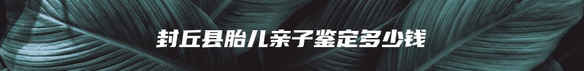 封丘县胎儿亲子鉴定多少钱