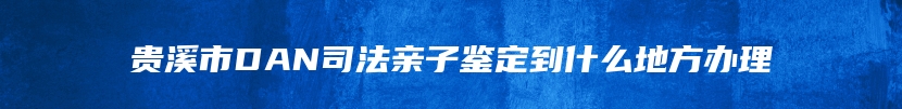 贵溪市DAN司法亲子鉴定到什么地方办理