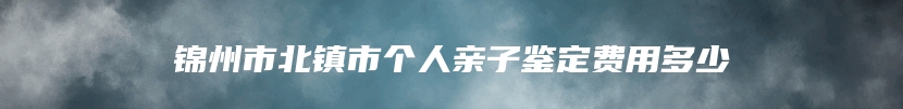 锦州市北镇市个人亲子鉴定费用多少