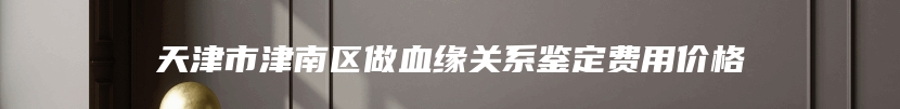 天津市津南区做血缘关系鉴定费用价格