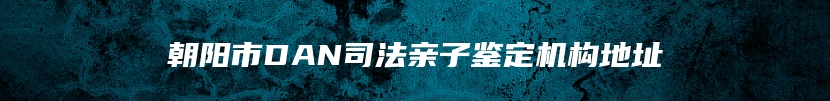 朝阳市DAN司法亲子鉴定机构地址