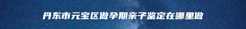 丹东市元宝区做孕期亲子鉴定在哪里做