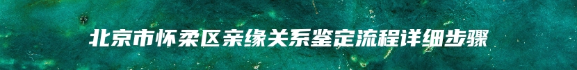 北京市怀柔区亲缘关系鉴定流程详细步骤