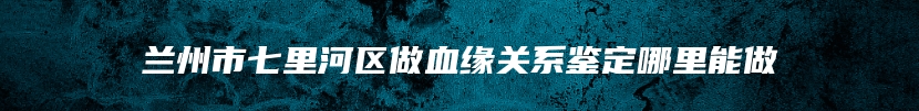 兰州市七里河区做血缘关系鉴定哪里能做