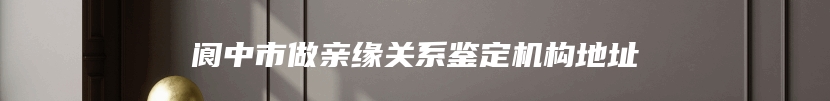 阆中市做亲缘关系鉴定机构地址