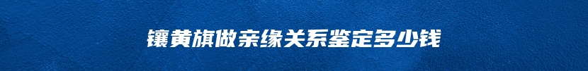 镶黄旗做亲缘关系鉴定多少钱