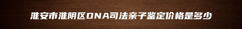 淮安市淮阴区DNA司法亲子鉴定价格是多少