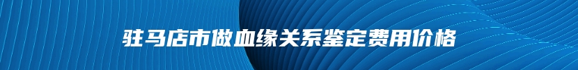 驻马店市做血缘关系鉴定费用价格