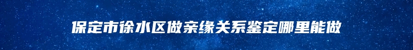 保定市徐水区做亲缘关系鉴定哪里能做