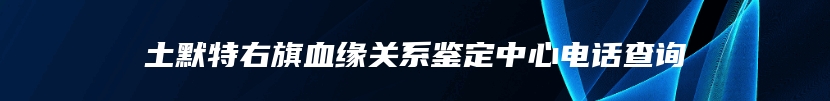 土默特右旗血缘关系鉴定中心电话查询