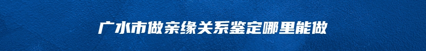 广水市做亲缘关系鉴定哪里能做