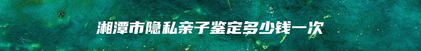 湘潭市隐私亲子鉴定多少钱一次