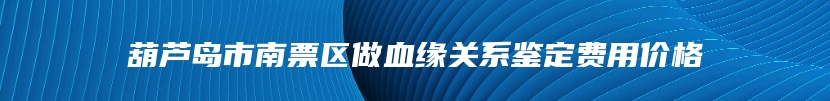 葫芦岛市南票区做血缘关系鉴定费用价格