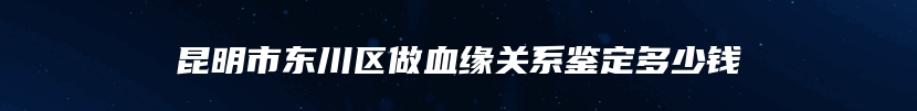 昆明市东川区做血缘关系鉴定多少钱