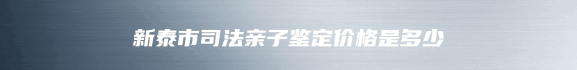 新泰市司法亲子鉴定价格是多少