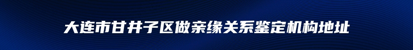 大连市甘井子区做亲缘关系鉴定机构地址