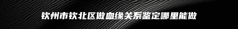 钦州市钦北区做血缘关系鉴定哪里能做