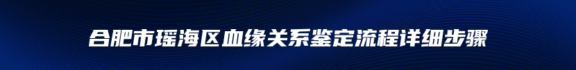 合肥市瑶海区血缘关系鉴定流程详细步骤