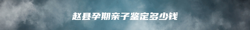 赵县孕期亲子鉴定多少钱