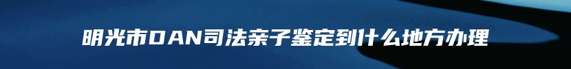 明光市DAN司法亲子鉴定到什么地方办理