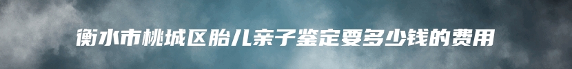 衡水市桃城区胎儿亲子鉴定要多少钱的费用